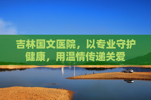吉林国文医院，以专业守护健康，用温情传递关爱
