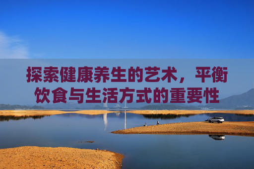 探索健康养生的艺术，平衡饮食与生活方式的重要性