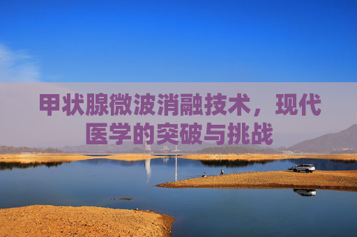 甲状腺微波消融技术，现代医学的突破与挑战