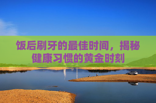 饭后刷牙的最佳时间，揭秘健康习惯的黄金时刻