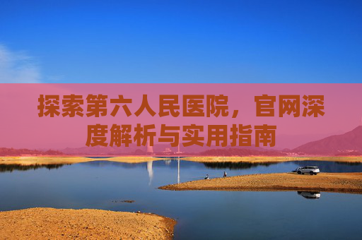 探索第六人民医院，官网深度解析与实用指南
