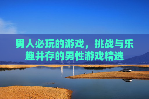 男人必玩的游戏，挑战与乐趣并存的男性游戏精选