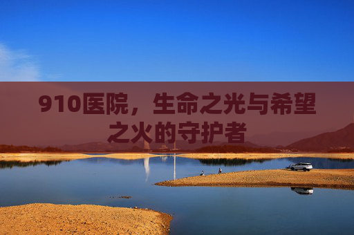 910医院，生命之光与希望之火的守护者