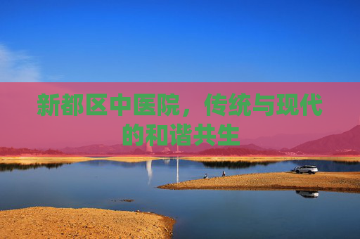 新都区中医院,传统与现代的和谐共生 新都区中医院,传统与现代的和谐共生