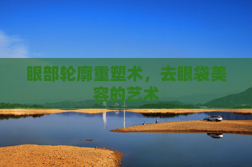 眼部轮廓重塑术，去眼袋美容的艺术