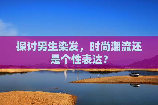 探讨男生染发，时尚潮流还是个性表达？