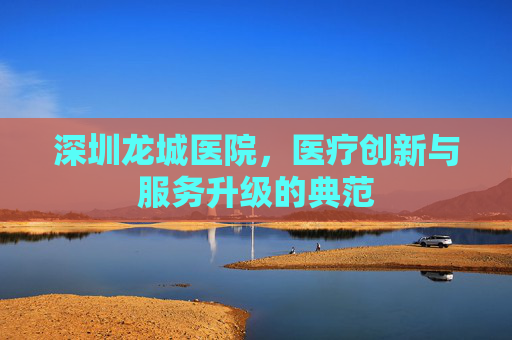 深圳龙城医院，医疗创新与服务升级的典范
