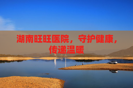 湖南旺旺医院，守护健康，传递温暖
