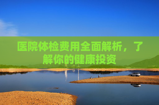医院体检费用全面解析，了解你的健康投资