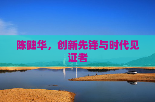 陈健华，创新先锋与时代见证者
