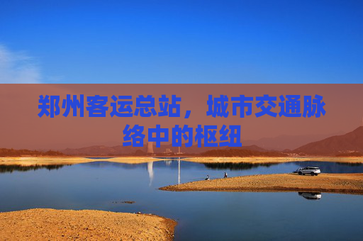 郑州客运总站，城市交通脉络中的枢纽
