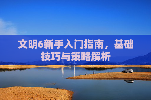 文明6新手入门指南，基础技巧与策略解析