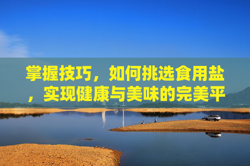 掌握技巧，如何挑选食用盐，实现健康与美味的完美平衡