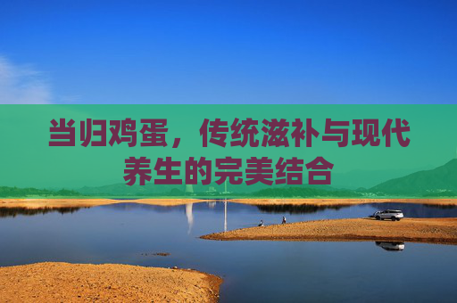 当归鸡蛋,传统滋补与现代养生的完美结合 当归鸡蛋,传统滋补与现代养生的完美结合