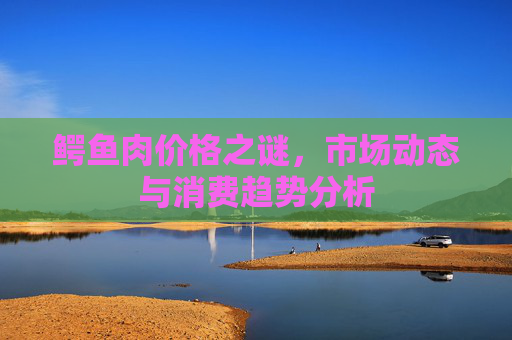 鳄鱼肉价格之谜，市场动态与消费趋势分析
