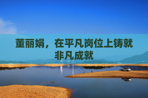 董丽娟，在平凡岗位上铸就非凡成就