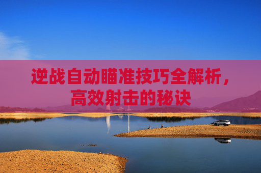 逆战自动瞄准技巧全解析，高效射击的秘诀