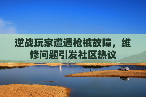 逆战玩家遭遇枪械故障，维修问题引发社区热议