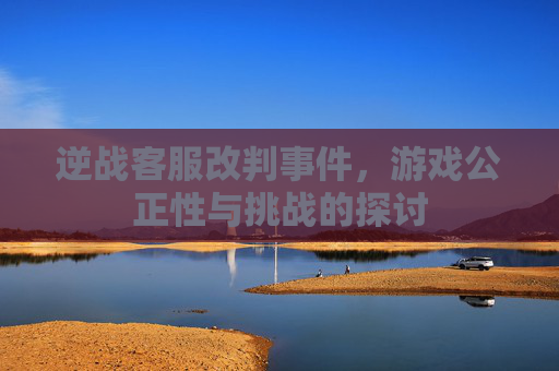 逆战客服改判事件，游戏公正性与挑战的探讨