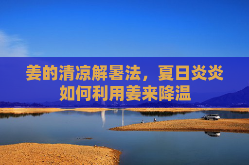姜的清凉解暑法，夏日炎炎如何利用姜来降温