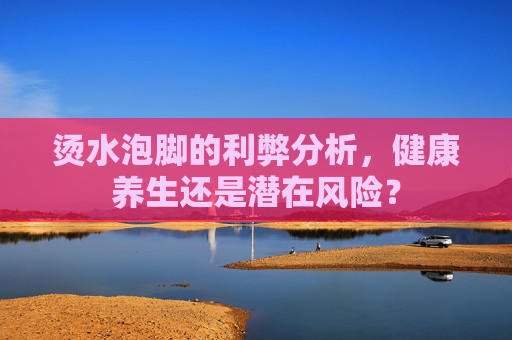烫水泡脚的利弊分析，健康养生还是潜在风险？