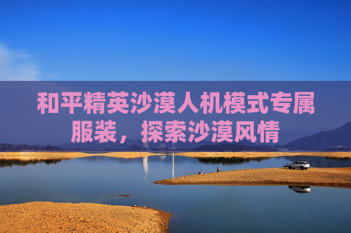 和平精英沙漠人机模式专属服装，探索沙漠风情