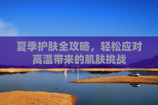 夏季护肤全攻略，轻松应对高温带来的肌肤挑战