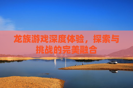 龙族游戏深度体验，探索与挑战的完美融合