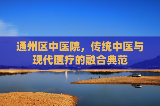通州区中医院，传统中医与现代医疗的融合典范