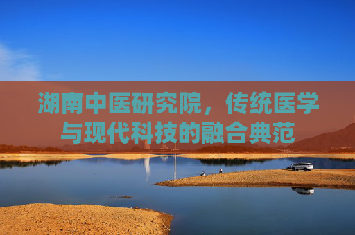 湖南中医研究院，传统医学与现代科技的融合典范