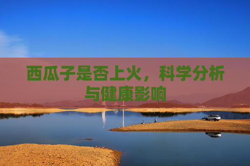西瓜子是否上火，科学分析与健康影响