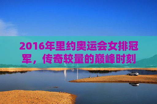 2016年里约奥运会女排冠军,传奇较量的巅峰时刻 2016年里约奥运会女排冠军,传奇较量的巅峰时刻