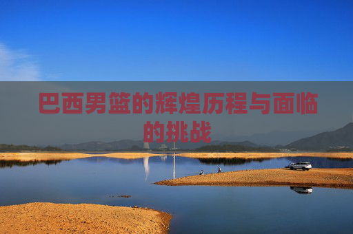 巴西男篮的辉煌历程与面临的挑战