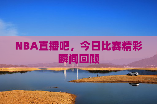 NBA直播吧，今日比赛精彩瞬间回顾
