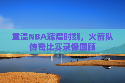 重温NBA辉煌时刻，火箭队传奇比赛录像回顾