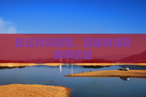 国足对阵越南，直播时间及赛事前瞻