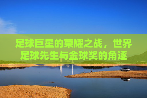 足球巨星的荣耀之战，世界足球先生与金球奖的角逐