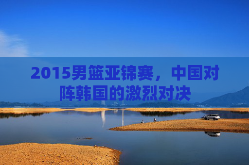 2015男篮亚锦赛，中国对阵韩国的激烈对决