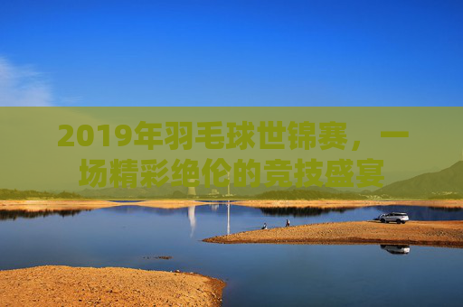 2019年羽毛球世锦赛，一场精彩绝伦的竞技盛宴