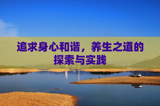 追求身心和谐,养生之道的探索与实践 追求身心和谐,养生之道的探索与实践