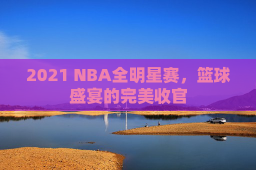 2021 NBA全明星赛，篮球盛宴的完美收官