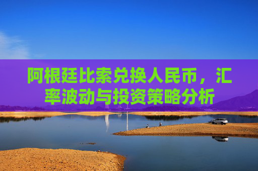 阿根廷比索兑换人民币，汇率波动与投资策略分析