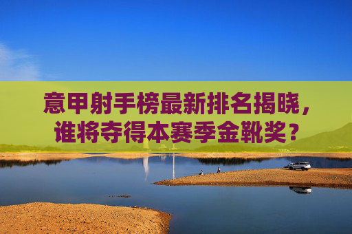意甲射手榜最新排名揭晓，谁将夺得本赛季金靴奖？