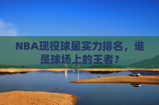 NBA现役球星实力排名，谁是球场上的王者？