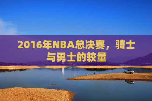2016年NBA总决赛，骑士与勇士的较量