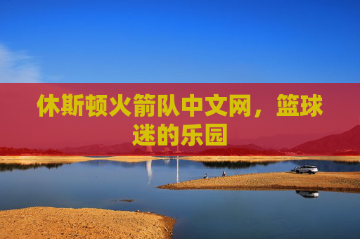 休斯顿火箭队中文网，篮球迷的乐园