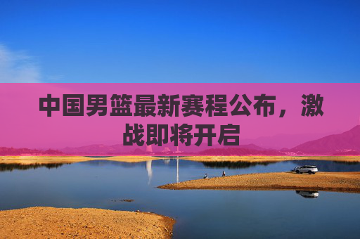 中国男篮最新赛程公布，激战即将开启