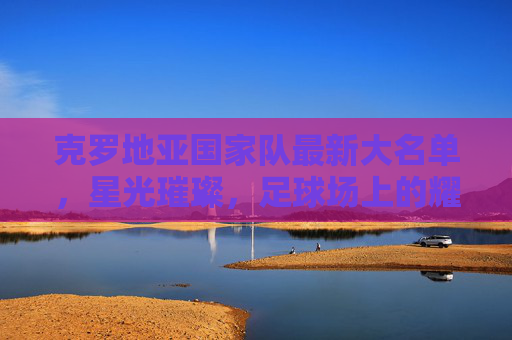 克罗地亚国家队最新大名单，星光璀璨，足球场上的耀眼明星