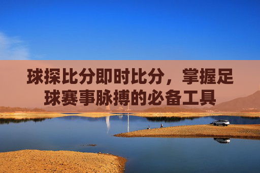 球探比分即时比分，掌握足球赛事脉搏的必备工具