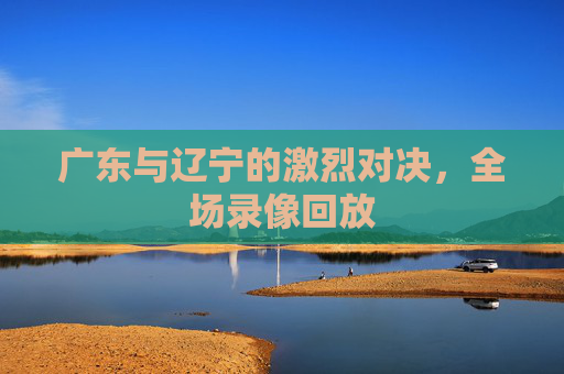 广东与辽宁的激烈对决，全场录像回放